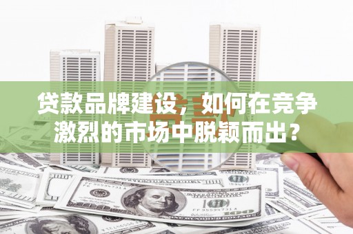 平和贷款品牌建设，如何在竞争激烈的市场中脱颖而出？